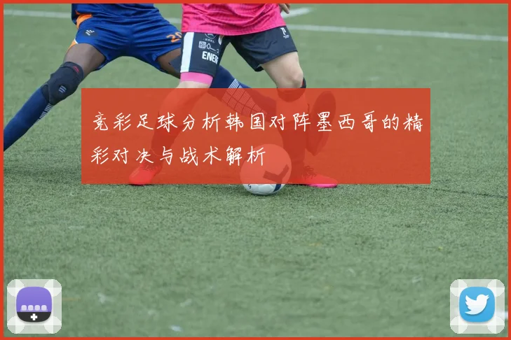 竞彩足球分析韩国对阵墨西哥的精彩对决与战术解析
